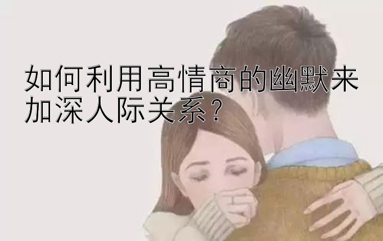 如何利用高情商的幽默来加深人际关系？