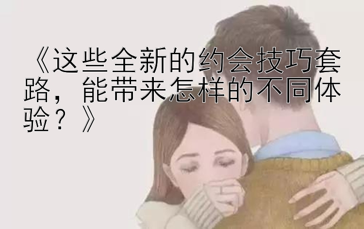 《这些全新的约会技巧套路，能带来怎样的不同体验？》