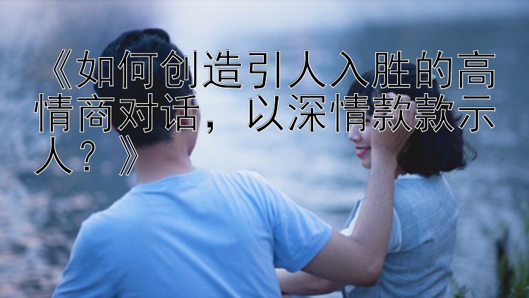 《如何创造引人入胜的高情商对话，以深情款款示人？》