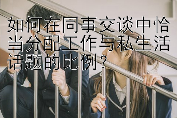 如何在同事交谈中恰当分配工作与私生活话题的比例？