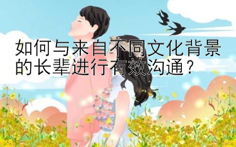 如何与来自不同文化背景的长辈进行有效沟通？