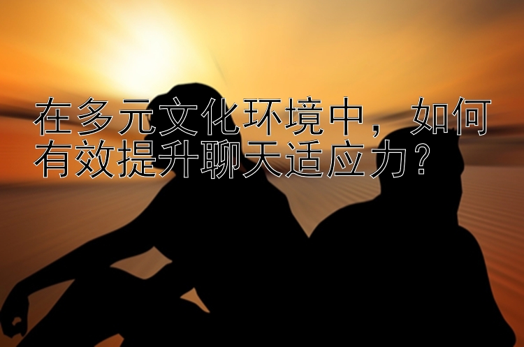 在多元文化环境中，如何有效提升聊天适应力？