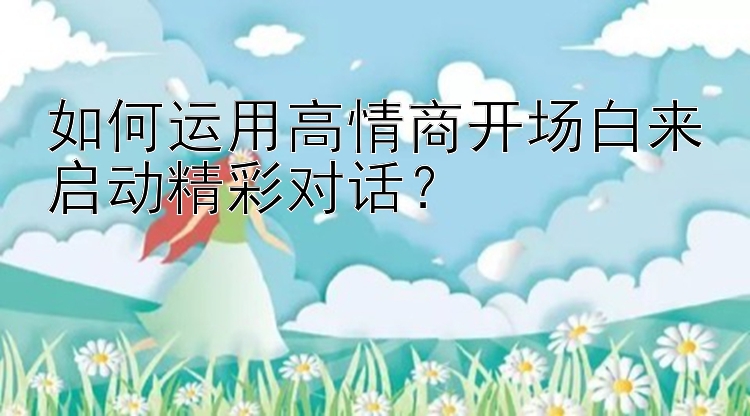 如何运用高情商开场白来启动精彩对话？