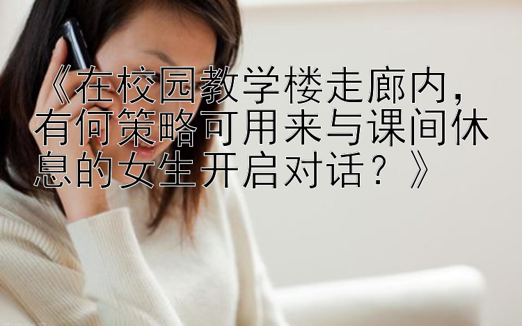 《在校园教学楼走廊内，有何策略可用来与课间休息的女生开启对话？》