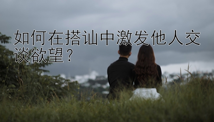 如何在搭讪中激发他人交谈欲望？