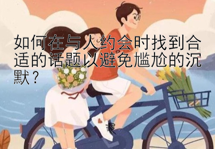 如何在与人约会时找到合适的话题以避免尴尬的沉默？