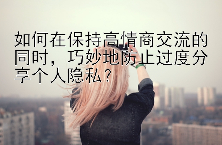 如何在保持高情商交流的同时，巧妙地防止过度分享个人隐私？