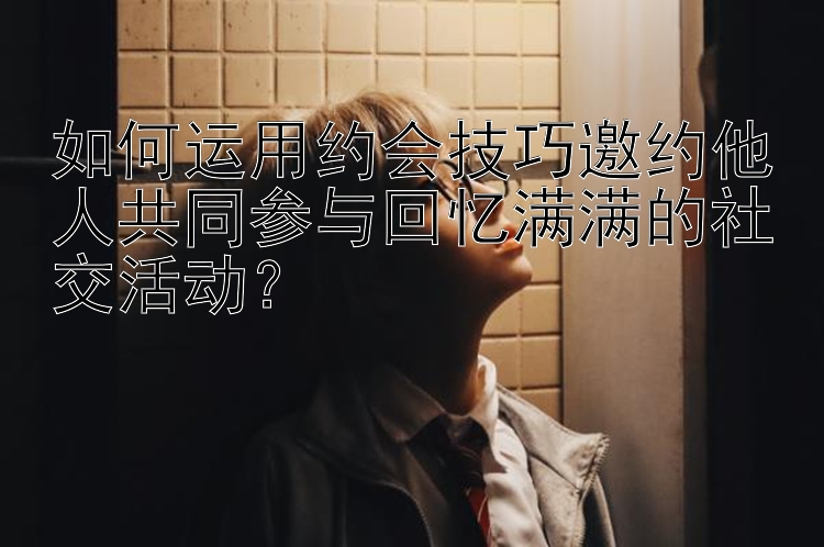 如何运用约会技巧邀约他人共同参与回忆满满的社交活动？