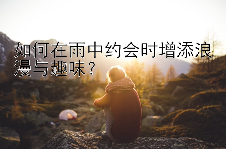 如何在雨中约会时增添浪漫与趣味？