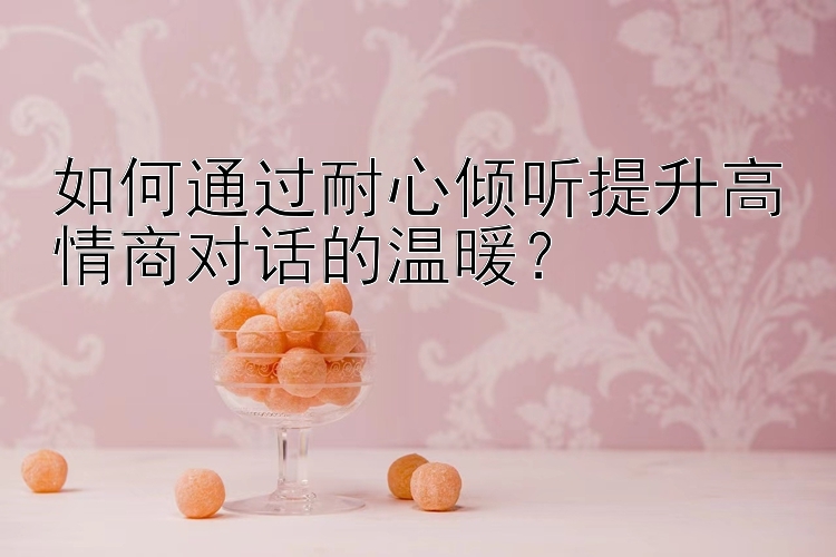 如何通过耐心倾听提升高情商对话的温暖？