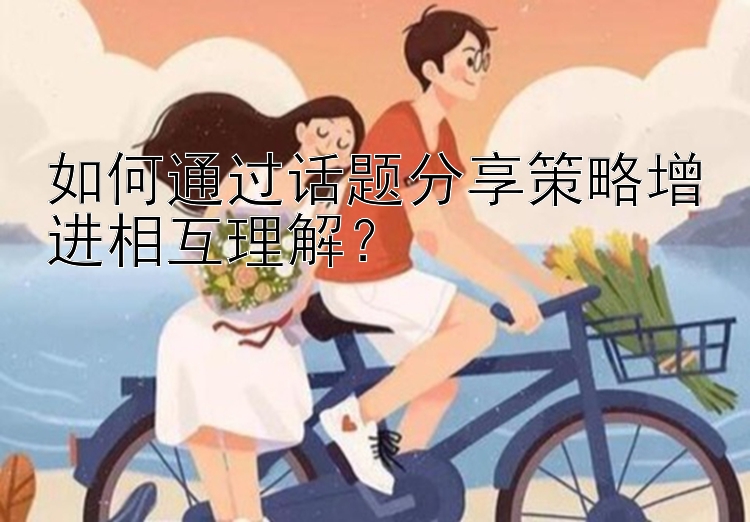 如何通过话题分享策略增进相互理解？