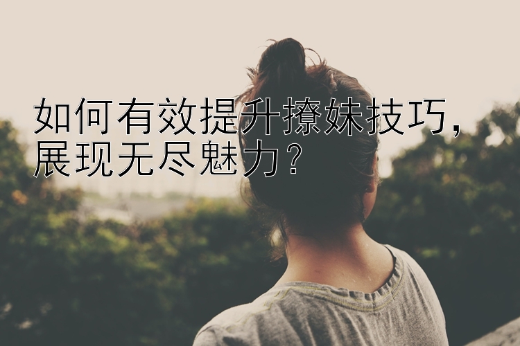 如何有效提升撩妹技巧，展现无尽魅力？