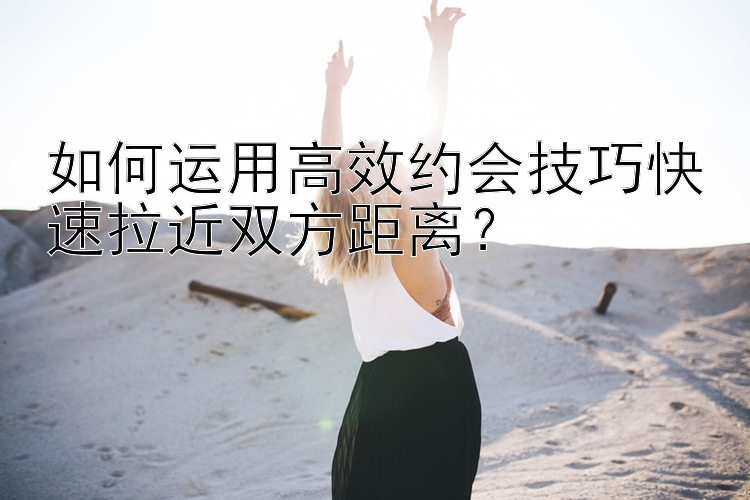 如何运用高效约会技巧快速拉近双方距离？