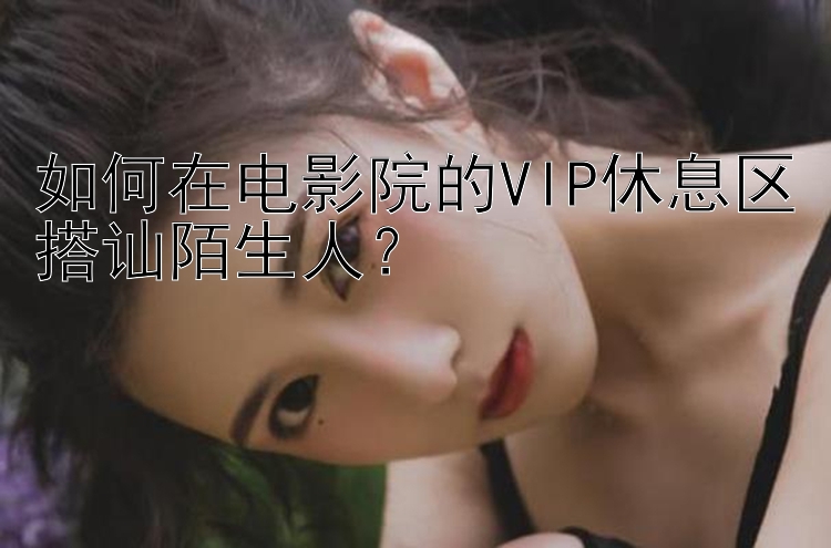 如何在电影院的VIP休息区搭讪陌生人？