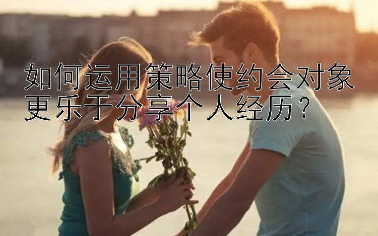 如何运用策略使约会对象更乐于分享个人经历？