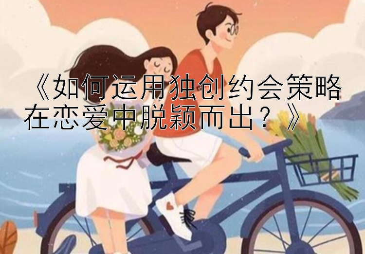 《如何运用独创约会策略在恋爱中脱颖而出？》