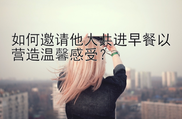 如何邀请他人共进早餐以营造温馨感受？