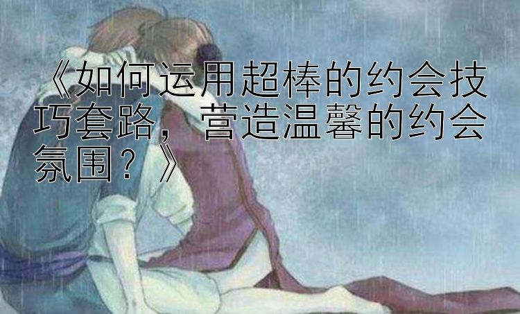 《如何运用超棒的约会技巧套路，营造温馨的约会氛围？》