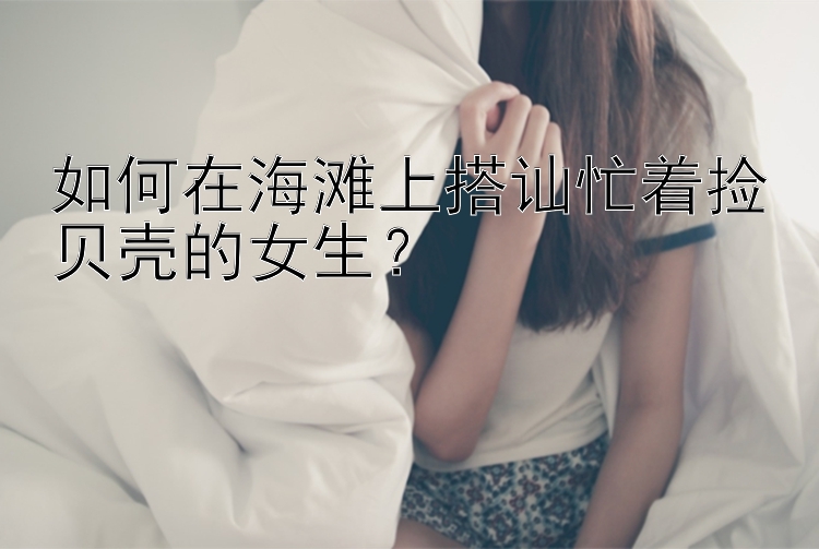 如何在海滩上搭讪忙着捡贝壳的女生？