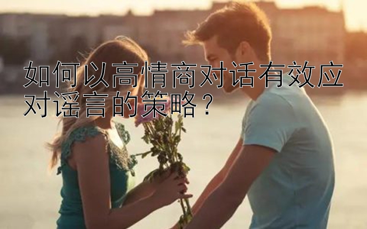 如何以高情商对话有效应对谣言的策略？