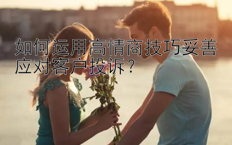 如何运用高情商技巧妥善应对客户投诉？