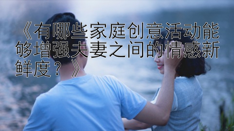 《有哪些家庭创意活动能够增强夫妻之间的情感新鲜度？》