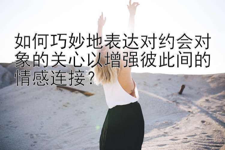 如何巧妙地表达对约会对象的关心以增强彼此间的情感连接？