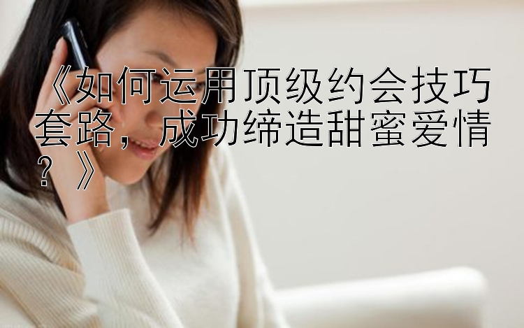 《如何运用顶级约会技巧套路，成功缔造甜蜜爱情？》