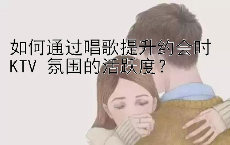 如何通过唱歌提升约会时 KTV 氛围的活跃度？