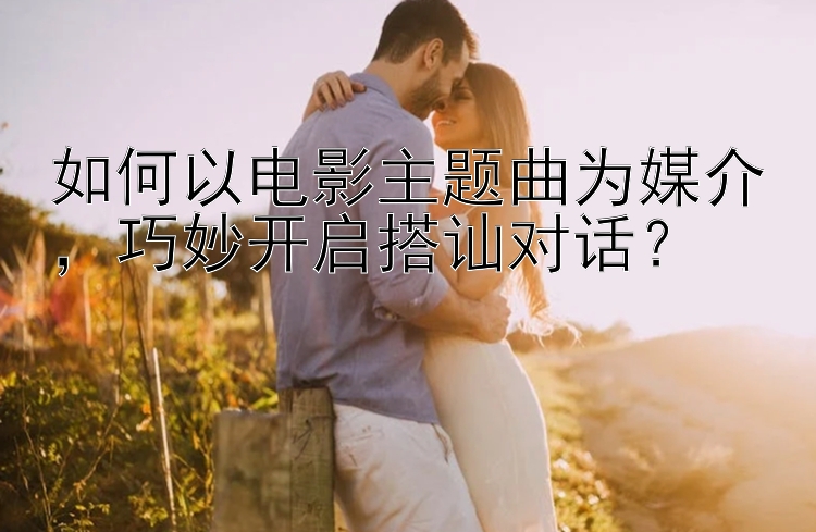 如何以电影主题曲为媒介，巧妙开启搭讪对话？