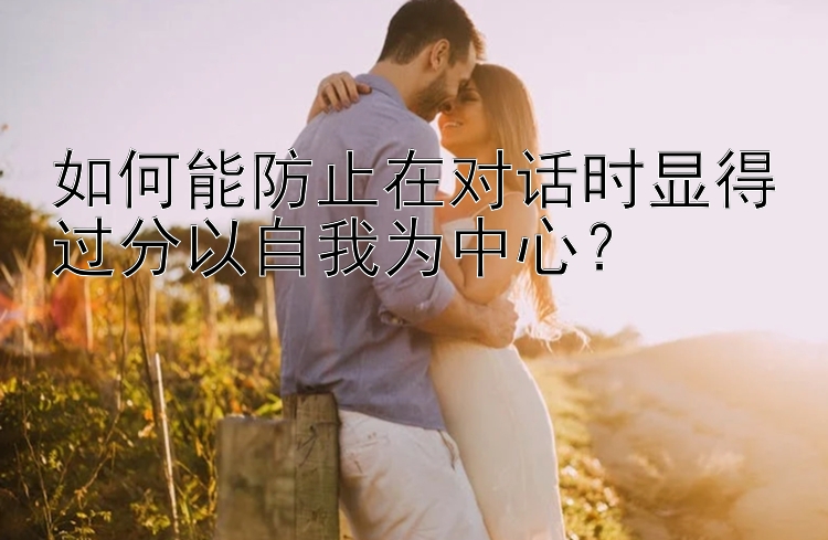 如何能防止在对话时显得过分以自我为中心？