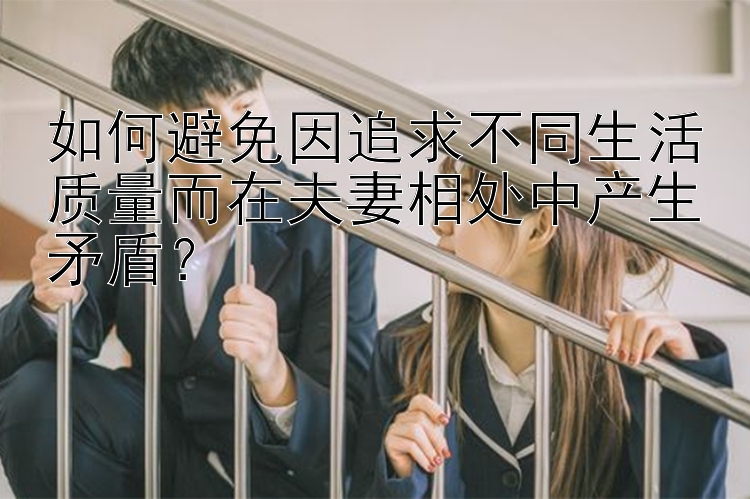 如何避免因追求不同生活质量而在夫妻相处中产生矛盾？