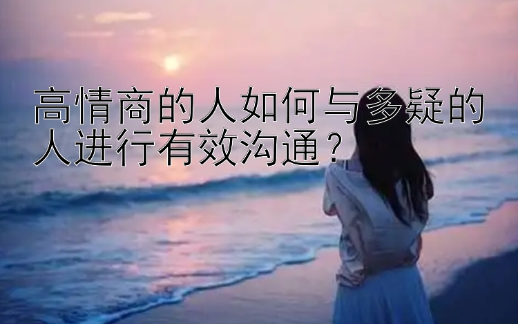 高情商的人如何与多疑的人进行有效沟通？