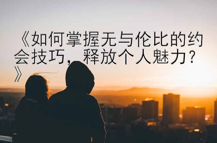 《如何掌握无与伦比的约会技巧，释放个人魅力？》