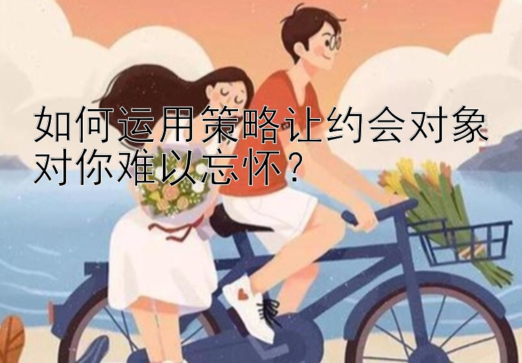 如何运用策略让约会对象对你难以忘怀？