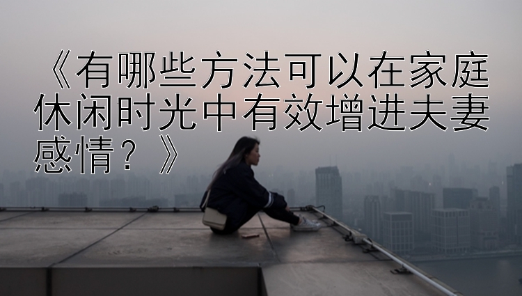 《有哪些方法可以在家庭休闲时光中有效增进夫妻感情？》