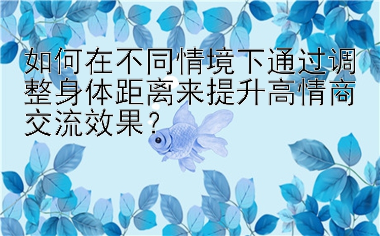 如何在不同情境下通过调整身体距离来提升高情商交流效果？