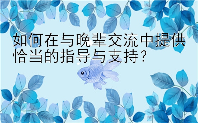 如何在与晚辈交流中提供恰当的指导与支持？