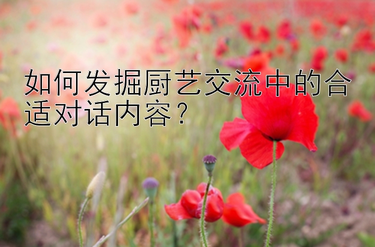 如何发掘厨艺交流中的合适对话内容？