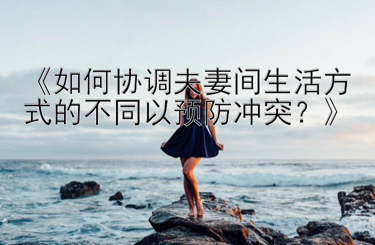 《如何协调夫妻间生活方式的不同以预防冲突？》