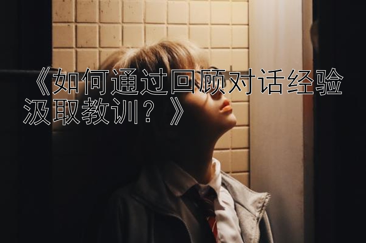 《如何通过回顾对话经验汲取教训？》