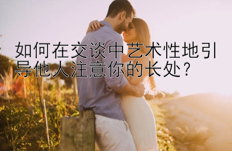 如何在交谈中艺术性地引导他人注意你的长处？