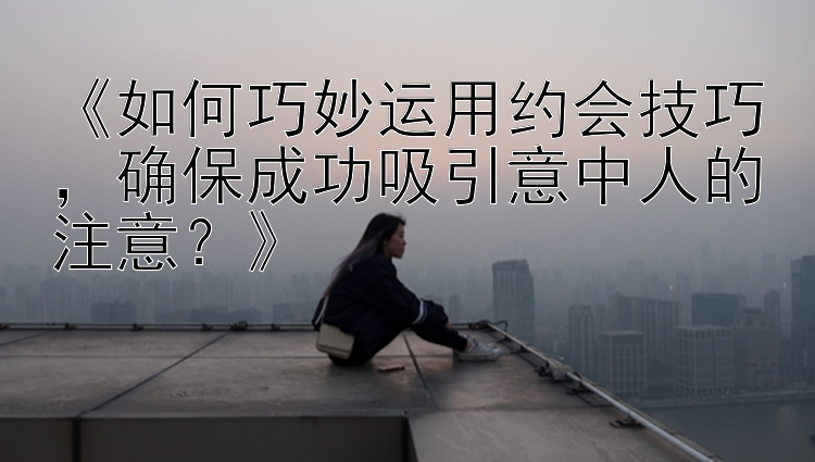 《如何巧妙运用约会技巧，确保成功吸引意中人的注意？》