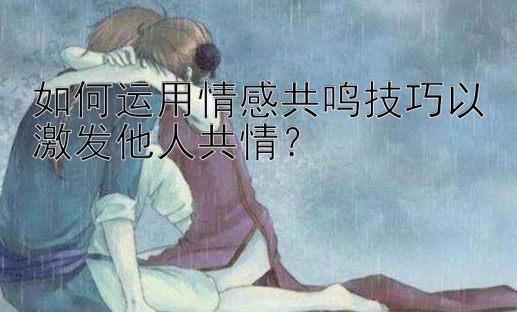 如何运用情感共鸣技巧以激发他人共情？