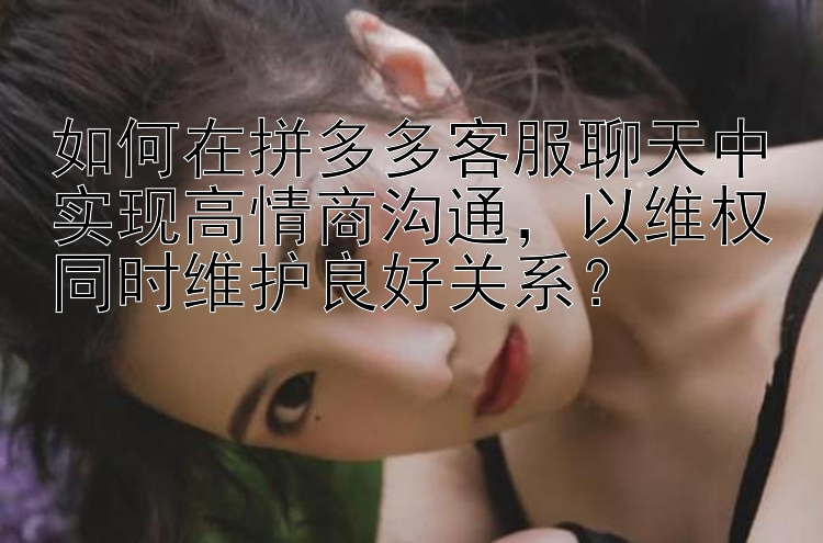 如何在拼多多客服聊天中实现高情商沟通，以维权同时维护良好关系？