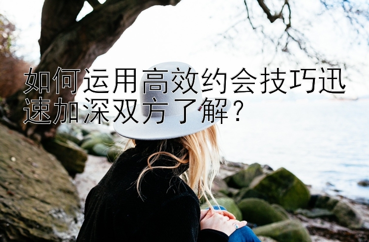 如何运用高效约会技巧迅速加深双方了解？