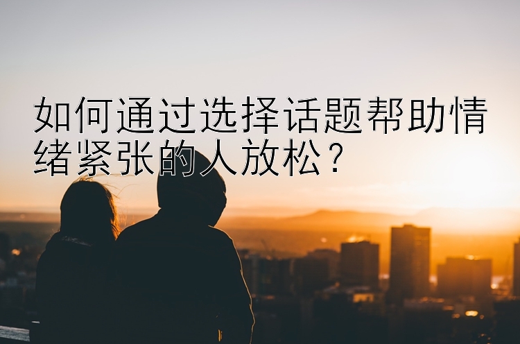 如何通过选择话题帮助情绪紧张的人放松？