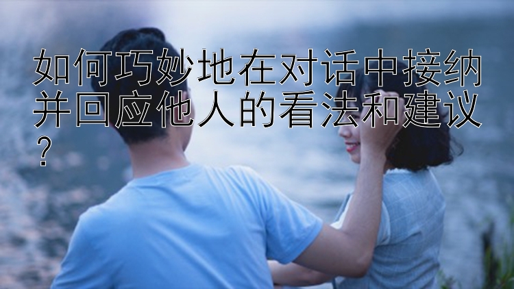 如何巧妙地在对话中接纳并回应他人的看法和建议？