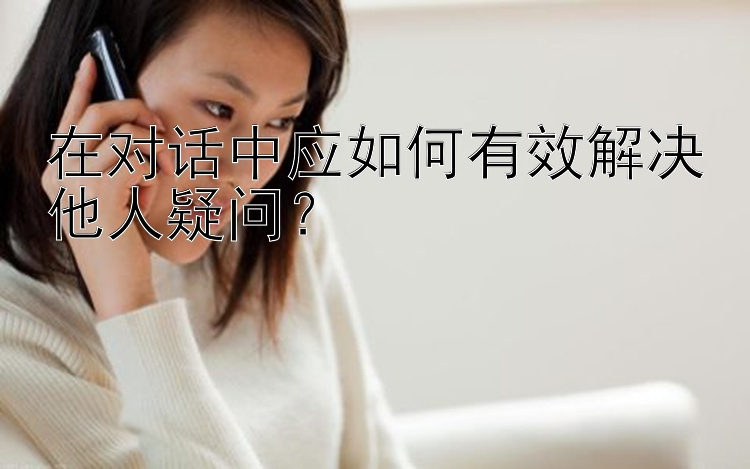 在对话中应如何有效解决他人疑问？