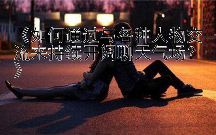 《如何通过与各种人物交流来持续开阔聊天气场？》